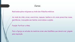 Curas
Realizadas pelos religiosos ou invés dos filósofos-médicos.
Ao invés de chás, ervas, exercícios, repouso, banhos e etc eram prescritas rezas,
penitências, invocações aos Santos, exorcismos e unções.
Função: Purificar a Alma.
Para a Igreja os estudos da medicina eram uma blasfêmia que deveria ser julgada
pela inquisição.
 