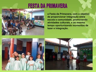 a Festa da Primavera, com o objetivo
de proporcionar integração entre
escola e comunidade, promovendo
atividades culturais, e ao mesmo
tempo oportunizando momentos de
lazer e integração.
 