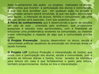 Após levantamento das ações ou projetos realizadas na escola,
observamos que tiveram a participação dos alunos e comunidade,
o que nos leva acreditar que em qualquer ação ou projeto a
comunidade sempre estará envolvida, já que nas ações promovidas
pela escola , a interação de alunos, família e comunidade são uma
elo que jamais será separado. Com isso podemos citar :
A Feira do conhecimento que é desenvolvida a partir de estudos
em sala de aula , orientada pelo professor, que proporciona
pesquisas e estudos mais aprofundados, com a finalidade de
solucionar uma problemática existente na comunidade, ou mesmos
trazer informações a respeito de algo que a comunidade precisa
saber.
O Projeto Prevenção buscou desenvolver no aluno, escola e
comunidade práticas saudáveis de prevenção em diversas áreas da
saúde humana.
O Projeto LIP (Leitura Produção e interpretação de textos) que
conta com a participação dos alunos, escola e comunidade, pois é
através de leituras diárias e textos, livros levados da biblioteca
para leitura em casa é que fortalecemos o gosto pela leitura,
também proporcionamos textos on line e interpretação .
 