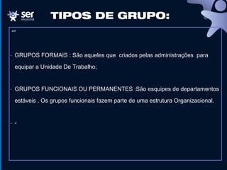 “”
- GRUPOS FORMAIS : São aqueles que criados pelas administrações para
equipar a Unidade De Trabalho;
- GRUPOS FUNCIONAIS OU PERMANENTES :São esquipes de departamentos
estáveis . Os grupos funcionais fazem parte de uma estrutura Organizacional.
- -
TIPOS DE GRUPO:
 