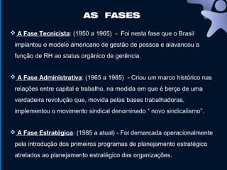 AS FASES
 A Fase Tecnicista: (1950 a 1965) - Foi nesta fase que o Brasil
implantou o modelo americano de gestão de pessoa e alavancou a
função de RH ao status orgânico de gerência.
 A Fase Administrativa: (1965 a 1985) - Criou um marco histórico nas
relações entre capital e trabalho, na medida em que é berço de uma
verdadeira revolução que, movida pelas bases trabalhadoras,
implementou o movimento sindical denominado “ novo sindicalismo”.
 A Fase Estratégica: (1985 a atual) - Foi demarcada operacionalmente
pela introdução dos primeiros programas de planejamento estratégico
atrelados ao planejamento estratégico das organizações.
 