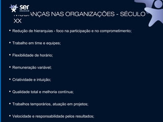 MUDANÇAS NAS ORGANIZAÇÕES - SÉCULO
XX
 Redução de hierarquias - foco na participação e no comprometimento;
 Trabalho em time e equipes;
 Flexibilidade de horário;
 Remuneração variável;
 Criatividade e intuição;
 Qualidade total e melhoria contínua;
 Trabalhos temporários, atuação em projetos;
 Velocidade e responsabilidade pelos resultados;
 