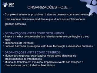 ORGANIZAÇÕES HOJE ...
• Complexas estruturas produtivas: tratam as pessoas com maior relevância.
Uma empresa realmente produtiva e que vê nos seus colaboradores
grandes parceiros.
• ORGANIZAÇÕES VISTAS COMO ORGANISMOS :
 Busca a melhor compreensão das relações entre a organização e o seu
meio;
 Importância da inovação;
 Foco na harmonia estratégica, estrutura, tecnologia e dimensões humanas.
• ORGANIZAÇÕES VISTAS COMO CÉREBROS :
 Mundo dos negócios: organizações vistas como sistemas de
processamento de informações;
 Mundo do trabalho em transição; Impacto relevante nas relações e
competências para o trabalho, flexibilidade.
 