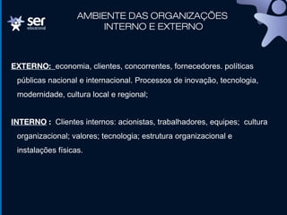 AMBIENTE DAS ORGANIZAÇÕES
INTERNO E EXTERNO
EXTERNO: economia, clientes, concorrentes, fornecedores. políticas
públicas nacional e internacional. Processos de inovação, tecnologia,
modernidade, cultura local e regional;
INTERNO : Clientes internos: acionistas, trabalhadores, equipes; cultura
organizacional; valores; tecnologia; estrutura organizacional e
instalações físicas.
 
