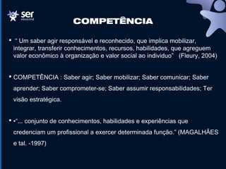 COMPETÊNCIA
 “ Um saber agir responsável e reconhecido, que implica mobilizar,
integrar, transferir conhecimentos, recursos, habilidades, que agreguem
valor econômico à organização e valor social ao individuo” (Fleury, 2004)
 COMPETÊNCIA : Saber agir; Saber mobilizar; Saber comunicar; Saber
aprender; Saber comprometer-se; Saber assumir responsabilidades; Ter
visão estratégica.
 •“... conjunto de conhecimentos, habilidades e experiências que
credenciam um profissional a exercer determinada função.” (MAGALHÃES
e tal. -1997)
 
