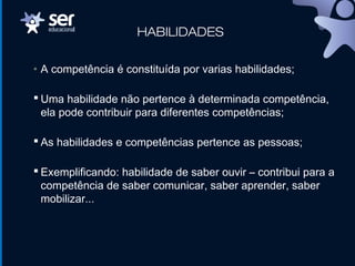 HABILIDADES
• A competência é constituída por varias habilidades;
 Uma habilidade não pertence à determinada competência,
ela pode contribuir para diferentes competências;
 As habilidades e competências pertence as pessoas;
 Exemplificando: habilidade de saber ouvir – contribui para a
competência de saber comunicar, saber aprender, saber
mobilizar...
 