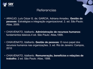 Referencias
• ARAÚJO, Luís Cézar G. de; GARCIA, Adriana Amadeu. Gestão de
pessoas: Estratégias e integração organizacional. 2. ed. São Paulo:
Atlas, 2009.
• CHIAVENATO, Idalberto. Administração de recursos humanos:
fundamentos básicos.4 ed. São Paulo: Atlas,1999.
• CHIAVENATO, Idalberto. Gestão de pessoas: O novo papel dos
recursos humanos nas organizações. 3. ed. Rio de Janeiro: Campos,
2010
• CHIAVENATO, Idalberto. Remuneração, benefícios e relações de
trabalho. 2 ed. São Paulo: Atlas, 1998.
 