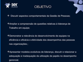 OBJETIVOOBJETIVO
 Discutir aspectos comportamentais da Gestão de Pessoas;
Ampliar a compreensão de questões relativas à liderança de
Trabalho em equipe;
Demonstrar a relevância do desenvolvimento de equipes na
eficiência e eficácia e efetividade dos desempenhos das pessoas
nas organizações.;
Apresentar modelos evolutivos de liderança, discutir e relacionar a
adequação e inadequação da utilização de papéis no desempenho
gerencial.
 