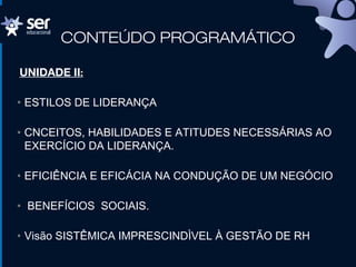 CONTEÚDO PROGRAMÁTICO
UNIDADE II:
• ESTILOS DE LIDERANÇA
• CNCEITOS, HABILIDADES E ATITUDES NECESSÁRIAS AO
EXERCÍCIO DA LIDERANÇA.
• EFICIÊNCIA E EFICÁCIA NA CONDUÇÃO DE UM NEGÓCIO
• BENEFÍCIOS SOCIAIS.
• Visão SISTÊMICA IMPRESCINDÌVEL À GESTÃO DE RH
 