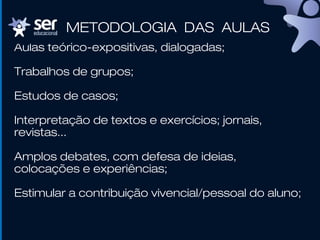 Aulas teórico-expositivas, dialogadas;
Trabalhos de grupos;
Estudos de casos;
Interpretação de textos e exercícios; jornais,
revistas...
Amplos debates, com defesa de ideias,
colocações e experiências;
Estimular a contribuição vivencial/pessoal do aluno;
METODOLOGIA DAS AULAS
 