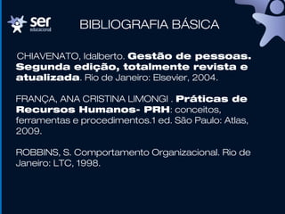 CHIAVENATO, Idalberto. Gestão de pessoas.
Segunda edição, totalmente revista e
atualizada. Rio de Janeiro: Elsevier, 2004.
FRANÇA, ANA CRISTINA LIMONGI . Práticas de
Recursos Humanos- PRH: conceitos,
ferramentas e procedimentos.1 ed. São Paulo: Atlas,
2009.
ROBBINS, S. Comportamento Organizacional. Rio de
Janeiro: LTC, 1998.
BIBLIOGRAFIA BÁSICA
 