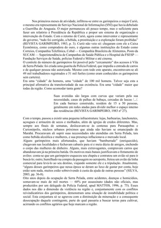 Nos primeiros meses de atividade, infiltrou-se entre os garimpeiros o major Curió,
o mesmo era representante do Serviço Nacional de Informações (SNI) que havia debelado
a Guerrilha do Araguaia. O major permaneceu ali pouco tempo, mas o suficiente para
fazer um relatório à Presidência da República e propor um sistema de organização e
intervenção do Estado. Com o retorno de Curió, agora como interventor e representante
do governo, “tudo foi corrigido, a bebida, a prostituição e a exploração foram proibidas”
(REVISTA GARIMPEIRO, 1983, p. 3). Curió não veio só: chegaram com ele a Caixa
Econômica, como compradora do ouro, e algumas outras instituições do Estado como
Correios, Companhia Telefônica, Cobal — Companhia Brasileira de Alimentos, Posto da
SUCAM — Superintendência de Campanhas de Saúde Pública e o Hospital da FSESP —
Fundação Serviços de Saúde, polícias Federal e Militar e até cinema.
O controle do número de garimpeiros foi possível pelo “cercamento” dos acessos à Vila
de Serra Pelada: foi criada uma guarita da Polícia Federal, que impedia a entrada de carros
e de qualquer pessoa não autorizada. Mesmo com todo este aparato, encontravam-se ali
49 mil trabalhadores registrados e 51 mil furões (como eram conhecidos os garimpeiros
sem carteira).
Era uma “cidade” de homens, uma “cidade” de 100 mil homens. Talvez seja esta a
principal afirmativa da transitoriedade da sua existência. Era uma “cidade” maior que
todas da região. Como acomodar tanta gente?
Suas avenidas são largas com curvas que variam pela sua
necessidade, casas de palhas de babaçu, cercadas de lascas /.../.
Em cada barraco construído, residem de 15 a 50 pessoas,
geralmente em redes atadas para dividir melhor o espaço interno
das residências (REVISTA GARIMPEIRO, 1983 nº 27).
Com o tempo, passou a existir uma pequena infraestrutura: lojas, barbearias, lanchonetes,
açougues e armazém de secos e molhados, além de igrejas de credos diferentes. Mas,
sempre aos finais de semanas, deslocavam-se às centenas para Parauapebas e
Curionópolis, núcleos urbanos próximos que ainda não haviam se emancipado de
Marabá. Procuravam ali suprir suas necessidades não atendidas em Serra Pelada, tais
como bebida alcoólica e mulheres, e sua presença inflacionava o mercado local.
Alguns garimpeiros mais afortunados, que haviam “bamburrado” (enriquecido),
chegavam nas localidades e fechavam cabarés para si e meia dúzia de amigos, enchendo
o corpo das mulheres de dinheiro. Alguns, mais extravagantes, compravam carros que
abandonavam já na primeira batida. Os motivos mais banais justificavam o fretamento de
aviões: conta-se que um garimpeiro esqueceu seu chapéu e contratou um avião só para ir
buscá-lo; outro, humilhado na compra da passagem no aeroporto, fretou um avião da linha
comercial para levá-lo ao seu destino, viajando somente ele e a tripulação. Atualmente,
“alguns desses garimpeiros que nessa época se deram ao luxo de gastar por conta, hoje
estão sem nada, muitos estão sobrevivendo à custa da ajuda de outras pessoas” (SILVA,
2003, pp. 36-8).
Oito anos depois da ocupação de Serra Pelada, entre acidentes, doenças e homicídios,
somavam-se mais de mil mortes — 60% por assassinato (dados não oficiais, mas
produzidos por um delegado da Polícia Federal, apud MATTOS, 1996, p. 75). Esses
dados nos dão a dimensão da violência na região e, conjuntamente com os conflitos
reivindicatórios dos garimpeiros, demonstram uma situação de instabilidade política e
social. Esta conjuntura só se agravou com a diminuição da mineração e a consequente
desocupação daquele contingente, parte do qual passaria a buscar terras para cultivar,
acirrando os conflitos agrários que hoje marcam a região.
 