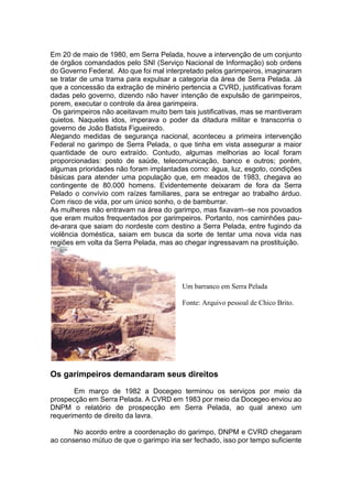 Em 20 de maio de 1980, em Serra Pelada, houve a intervenção de um conjunto
de órgãos comandados pelo SNI (Serviço Nacional de Informação) sob ordens
do Governo Federal. Ato que foi mal interpretado pelos garimpeiros, imaginaram
se tratar de uma trama para expulsar a categoria da área de Serra Pelada. Já
que a concessão da extração de minério pertencia a CVRD, justificativas foram
dadas pelo governo, dizendo não haver intenção de expulsão de garimpeiros,
porem, executar o controle da área garimpeira.
Os garimpeiros não aceitavam muito bem tais justificativas, mas se mantiveram
quietos. Naqueles idos, imperava o poder da ditadura militar e transcorria o
governo de João Batista Figueiredo.
Alegando medidas de segurança nacional, aconteceu a primeira intervenção
Federal no garimpo de Serra Pelada, o que tinha em vista assegurar a maior
quantidade de ouro extraído. Contudo, algumas melhorias ao local foram
proporcionadas: posto de saúde, telecomunicação, banco e outros; porém,
algumas prioridades não foram implantadas como: água, luz, esgoto, condições
básicas para atender uma população que, em meados de 1983, chegava ao
contingente de 80.000 homens. Evidentemente deixaram de fora da Serra
Pelado o convívio com raízes familiares, para se entregar ao trabalho árduo.
Com risco de vida, por um único sonho, o de bamburrar.
As mulheres não entravam na área do garimpo, mas fixavam–se nos povoados
que eram muitos frequentados por garimpeiros. Portanto, nos caminhões pau-
de-arara que saiam do nordeste com destino a Serra Pelada, entre fugindo da
violência doméstica, saiam em busca da sorte de tentar uma nova vida nas
regiões em volta da Serra Pelada, mas ao chegar ingressavam na prostituição.
Os garimpeiros demandaram seus direitos
Em março de 1982 a Docegeo terminou os serviços por meio da
prospecção em Serra Pelada. A CVRD em 1983 por meio da Docegeo enviou ao
DNPM o relatório de prospecção em Serra Pelada, ao qual anexo um
requerimento de direito da lavra.
No acordo entre a coordenação do garimpo, DNPM e CVRD chegaram
ao consenso mútuo de que o garimpo iria ser fechado, isso por tempo suficiente
Um barranco em Serra Pelada
Fonte: Arquivo pessoal de Chico Brito.
 