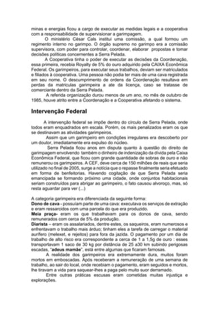 minas e energias ficou a cargo de executar as medidas legais e a cooperativa
com a responsabilidade de supervisionar a garimpagem.
O ministério César Cals institui uma comissão, a qual formou um
regimento interno no garimpo. O órgão supremo no garimpo era a comissão
supervisora, com poder para controlar, coordenar, elaborar propostas e tomar
decisões políticas concernentes a Serra Pelada.
A Cooperativa tinha o poder de executar as decisões da Coordenação,
essa primeira, recebia Royalty de 5% do ouro adquirido pela CAIXA Econômica
Federal. Os garimpeiros, para executar seus trabalhos, deviam ser matriculados
e filiados à cooperativa. Uma pessoa não podia ter mais de uma cava registrada
em seu nome. O descumprimento de ordens da Coordenação resultava em
perdas da matriculas garimpeira a ate da licença, caso se tratasse de
comerciante dentro da Serra Pelada.
A referida organização durou menos de um ano, no mês de outubro de
1985, houve atrito entre a Coordenação e a Cooperativa afetando o sistema.
Intervenção Federal
A intervenção federal se impõe dentro do círculo de Serra Pelada, onde
todos eram enquadrados em escala. Porém, os mais penalizados eram os que
se destinavam as atividades garimpeiros.
Assim que um garimpeiro em condições irregulares era descoberto por
um doutor, imediatamente era expulso do núcleo.
Serra Pelada ficou anos em disputa quanto à questão do direito de
garimpagem envolvendo também o dinheiro de indenização da dívida pela Caixa
Econômica Federal, que ficou com grande quantidade de sobras de ouro e não
remunerou os garimpeiros. A CEF, deve cerca de 150 milhões de reais que seria
utilizado no final de 2005, surge a notícia que o repasse finalmente seria efetuado
em forma de benfeitorias. Havendo cogitação de que Serra Pelada seria
emancipada se formando próximo uma cidade, onde conjuntos habitacionais
seriam construídos para abrigar ao garimpeiro, o fato causou alvoroço, mas, só
resta aguardar para ver (...)
A categoria garimpeira era diferenciada da seguinte forma:
Dono de cava - possuíam parte de uma cava: executava os serviços de extração
e eram ressarcidos com uma parcela do que era produzido.
Meia praça- eram os que trabalhavam para os donos de cava, sendo
remunerados com cerca de 5% da produção.
Diarista – eram os assalariados, dentre estes, os saqueiros, eram numerosos e
enfrentavam o trabalho mais árduo; tinham eles a tarefa de carregar o material
aurífero (melexet, e rejeitos) para fora da jazida. O pagamento por um dia de
trabalho de alto risco era correspondente a cerca de 1 a 1,5g de ouro : esses
transportavam 1 saco de 30 kg por distância de 25 a30 km subindo perigosas
escadas, “adeus mamãe”, está entre algumas que ficaram famosas.
A realidade dos garimpeiros era extremamente dura, muitos foram
mortos em emboscadas. Após receberam a remuneração de uma semana de
trabalho, ao sair do local, onde recebiam o pagamento, eram seguidos e mortos,
lhe tiravam a vida para saquear-lhes a paga pelo muito suor derramado.
Entre outras práticas escusas eram cometidas muitas injustiça e
explorações.
 