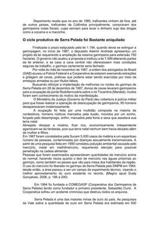 Depoimento revela que no ano de 1985, traficantes vinham de fora, até
de outros países, traficantes da Colômbia principalmente, compravam dos
garimpeiros notas fiscais, cujas serviam para lavar o dinheiro sujo das drogas
como a cocaína e a maconha.
O ciclo produtivo de Serra Pelada foi Bastante aniquilado
Finalizada o prazo estipulado pela lei 1.194, quando devia se extinguir a
garimpagem, no início de 1987, o deputado Ademir Andrade apresentou um
projeto da lei requerendo a ampliação da reserva garimpeira para extensão 750
hectares. O governo não acatou a proposta e instituiu a lei 7.599 alterando partes
da lei anterior, e se caso a cava central não oferecessem mais condições
seguras de trabalho, o garimpo certamente seria fechado.
Por volta do mês de novembro de 1987, a ordem dos advogados do Brasil
(OAB) acusou a Policia Federal e a Cooperativa de estarem exercendo extrações
e grilagem de cavas, práticas que poderia estar sendo exercidas por meio de
ameaças armadas ou por títulos falsos.
Buscando reforçar a implantação de melhorias no núcleo do garimpo de
Serra Pelada em 28 de dezembro de 1987, donos de cavas levaram garimpeiros
para a ocupação da ponte Rodoferroviária sobre o rio Tocantins (Marabá), muitos
foram sem conhecimento do motivo da manifestação.
O Ministério da Justiça (Governo do Pará) deu cobertura à polícia militar
para que fosse realizar a operação de desocupação de garimpeiros, 95 homens
desapareceram misteriosamente.
A ocupação foi feita por uma multidão composta na maioria de
nordestinos, homens rústicos marcados pela ilusão, movidos por um sonho,
forçado pelo desemprego, enfim, marcados pela fome e seca que assolava sua
terra natal.
Almejado dissipar a miséria, ficar rico, economicamente independente
agarravam-se às fantasias, pois sua terra natal nenhum bem havia deixado além
de mulher e filhos.
Em 1987 foram constatados pela Sucam 5.000 casos de malária e um espantoso
número de pessoas, contaminadas por doenças sexualmente transmissíveis. A
partir de uma pesquisa feita em 1990 constatou poluição ambiental causada pelo
mercúrio, metal em methilmercúrio, requerendo atenção para possível
penetração na cadeia alimentar.
Pessoas que foram examinados apresentaram quantidades de mercúrio acima
do normal, havendo riscos quanto o teor de mercúrio nas águas próximas ao
garimpo, como também os peixes que vão para mesa dos habitantes da região.
O uso do mercúrio foi liberado no garimpo de Serra Pelada pelo DNPM em 1984,
desde então, a área passou a ser um campo de experimento técnico, visando o
melhor aproveitamento do ouro existente no recinto. (Magno apud Suely
Gonçalves, 2006, p. 196 a 200)
Em 1984 foi fundada a COMEGASP (Cooperativa dos Garimpeiros de
Serra Pelada) tendo como fundador e primeiro presidente, Sebastião Curió. A
Cooperativa sofreu um acidente criminoso que destruiu todos os arquivos.
Serra Pelada é uma das maiores minas de ouro do país. As pesquisas
da Vale sobre a quantidade de ouro em Serra Pelada era estimada em 500
 