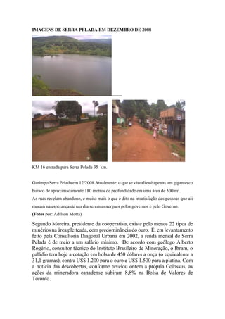 IMAGENS DE SERRA PELADA EM DEZEMBRO DE 2008
.........
KM 16 entrada para Serra Pelada 35 km.
Garimpo Serra Pelada em 12/2008.Atualmente, o que se visualiza é apenas um gigantesco
buraco de aproximadamente 180 metros de profundidade em uma área de 500 m².
As ruas revelam abandono, e muito mais o que é dito na insatisfação das pessoas que ali
moram na esperança de um dia serem enxergues pelos governos e pelo Governo.
(Fotos por: Adilson Motta)
Segundo Moreira, presidente da cooperativa, existe pelo menos 22 tipos de
minérios na área pleiteada, com predominância do ouro. E, em levantamento
feito pela Consultoria Diagonal Urbana em 2002, a renda mensal de Serra
Pelada é de meio a um salário mínimo. De acordo com geólogo Alberto
Rogério, consultor técnico do Instituto Brasileiro de Mineração, o Ibram, o
paládio tem hoje a cotação em bolsa de 450 dólares a onça (o equivalente a
31,1 gramas), contra US$ 1.200 para o ouro e US$ 1.500 para a platina. Com
a notícia das descobertas, conforme revelou ontem a própria Colossus, as
ações da mineradora canadense subiram 8,8% na Bolsa de Valores de
Toronto.
 