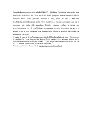 Segundo Levantamento feito pela DOCEGEO - Rio Doce Geologia e Mineração, uma
subsidiária da Vale do Rio Doce, na década de 80, pesquisas mostraram uma jazida de
minerais tendo como principal minério o ouro, cerca de 350 a 450 mil
toneladas(aproximadamente), entre outros minérios de valores comerciais que até o
momento não tinha sido calculado. Estudos recentes avaliam a jazida em
aproximadamente em U$ 10,175trilhoes, em valor de mercado. Equivale a 4,6 vezes o
PIB do Brasil, é uma pena que este país deixou a corrupção assumir o comando da
autonomia nacional.
A jazida de ouro de Serra Pelada contém mais de 100 mil toneladas de ouro – Depoimento
do geólogo Dr. Breno Augusto dos Santos (fls. da cópia do livro Anais de Mineração do
Seminário da Política Brasileira de 1985. O valor da jazida de ouro está estimada em U$
10.175 trilhões (dez trilhões, 175 bilhões de dólares).
Fonte: justicagarimpeiros.webnod.com.br e http://pt.wikipedia.org/wiki/Serra_Pelada
 
