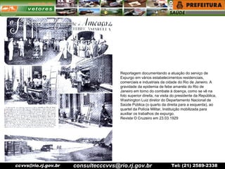 ccvvs@rio.rj.gov.br Tel: (21) 2589-2338
Reportagem documentando a atuação do serviço de
Expurgo em vários estabelecimentos residenciais,
comerciais e industriais da cidade do Rio de Janeiro. A
gravidade da epidemia de febe amarela do Rio de
Janeiro em torno do combate à doença, como se vê na
foto superior direita, na visita do presidente da República,
Washington Luiz diretor do Departamento Nacional de
Saúde Pública (o quarto da direita para a esquerda), ao
quartel da Polícia Militar, Instituição mobilizada para
auxiliar os trabalhos de expurgo.
Revista O Cruzeiro em 23.03.1929
consultecccvvs@rio.rj.gov.br
 