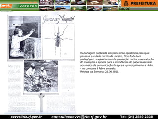 ccvvs@rio.rj.gov.br Tel: (21) 2589-2338
Reportagem publicada em plena crise epidêmica pela qual
passava a cidade do Rio de Janeiro, Com forte teor
pedagógico, sugere formas de prevenção contra a reprodução
do mosquito e aponta para a importância do papel reservado
aos meios de comunicação da época - principalmente a rádio
- no combate à febre amarela.
Revista da Semana, 22.06.1929.
consultecccvvs@rio.rj.gov.br
 