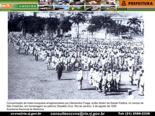 ccvvs@rio.rj.gov.br Tel: (21) 2589-2338
Concentração de mata-mosquitos arregimentados por Clementino Fraga, então diretor da Saúde Pública, no campo de
São Cristóvão, em homenagem ao patrono Oswaldo Cruz. Rio de Janeiro, 5 de agosto de 1930.
Academia Nacional de Medicina.
consultecccvvs@rio.rj.gov.br
 