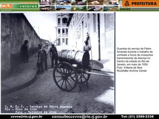 ccvvs@rio.rj.gov.br Tel: (21) 2589-2338
Guardas do serviço de Febre
Amarela durante o trabalho de
combate a focos de mosquitos
transmissores da doença no
Centro da cidade do Rio de
Janeiro, em maio de 1934.
Foto: Voltaire de Alva
Rockfeller Archive Center
consultecccvvs@rio.rj.gov.br
 