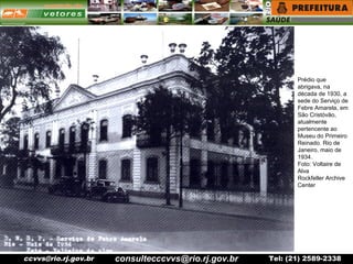 ccvvs@rio.rj.gov.br Tel: (21) 2589-2338
Prédio que
abrigava, na
década de 1930, a
sede do Serviço de
Febre Amarela, em
São Cristóvão,
atualmente
pertencente ao
Museu do Primeiro
Reinado. Rio de
Janeiro, maio de
1934.
Foto: Voltaire de
Alva
Rockfeller Archive
Center
consultecccvvs@rio.rj.gov.br
 