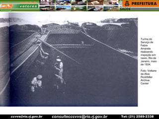 ccvvs@rio.rj.gov.br Tel: (21) 2589-2338
Turma do
Serviço de
Febre
Amarela
realizando
inspeção em
navio. Rio de
Janeiro, maio
de 1934.
Foto: Voltaire
de Alva
Rockfeller
Archive
Center
consultecccvvs@rio.rj.gov.br
 