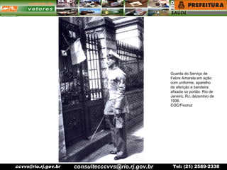 ccvvs@rio.rj.gov.br Tel: (21) 2589-2338
Guarda do Serviço de
Febre Amarela em ação:
com uniforme, aparelho
de aferição e bandeira
afixada no portão. Rio de
Janeiro, RJ, dezembro de
1936.
COC/Fiocruz
consultecccvvs@rio.rj.gov.br
 