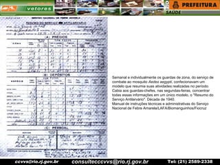 ccvvs@rio.rj.gov.br Tel: (21) 2589-2338
Semanal e individualmente os guardas de zona, do serviço de
combate ao mosquito Aedes aegypti, confecionavam um
modelo que resumia suas atividades realizadas no período.
Cabia aos guardas-chefes, nas segundas-feiras, concentrar
todas essas informações em um único modelo, o "Resumo do
Serviço Antilarvário". Década de 1940.
Manual de instruções técnicas e administrativas do Serviço
Nacional de Febre Amarela/LAFA/Biomanguinhos/Fiocruz
consultecccvvs@rio.rj.gov.br
 