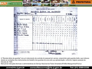 ccvvs@rio.rj.gov.br Tel: (21) 2589-2338
A "Revista diária de guardas" era um instrumento de controle do pessoal em serviço, preenchido pelo guarda-chefe, que indicava
desde as condições dos instrumentos de trabalho dos guardas de zona até sua apresentação: uniforme, higiene pessoal etc.
Década de 1940.
Manual de instruções técnicas e administrativas do Serviço Nacional de Febre Amarela/LAFA/Bio-Manguinhos/Fiocruz
consultecccvvs@rio.rj.gov.br
 