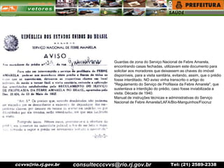 ccvvs@rio.rj.gov.br Tel: (21) 2589-2338
Guardas de zona do Serviço Nacional de Febre Amarela,
encontrando casas fechadas, utilizavam este documento para
solicitar aos moradores que deixassem as chaves do imóvel
disponíveis, para a visita sanitária, evitando, assim, que o prédio
fosse interditado. NO aviso vinha transcrito o artigo do
"Regulamento do Serviço de Profilaxia da Febre Amarela", que
sustentava a interdição do prédio, caso fosse inviabilizada a
visita. Década de 1940.
Manual de instruções técnicas e administrativas do Serviço
Nacional de Febre Amarela/LAFA/Bio-Manguinhos/Fiocruz
consultecccvvs@rio.rj.gov.br
 