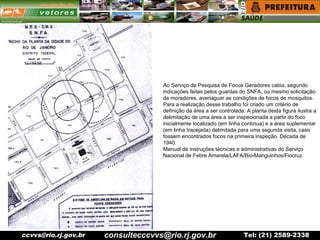 ccvvs@rio.rj.gov.br Tel: (21) 2589-2338
Ao Serviço de Pesquisa de Focos Geradores cabia, segundo
indicações feitas pelos guardas do SNFA, ou mesmo solicitação
de moradores, averiaguar as condições de focos de mosquitos.
Para a realização desse trabalho foi criado um critério de
definição da área a ser controlada. A planta desta figura ilustra a
delimitação de uma área a ser inspecionada a partir do foco
inicialmente localizado (em linha contínua) e a área suplementar
(em linha tracejada) delimitada para uma segunda visita, caso
fossem encontrados focos na primeira inspeção. Década de
1940.
Manual de instruções técnicas e administrativas do Serviço
Nacional de Febre Amarela/LAFA/Bio-Manguinhos/Fiocruz
consultecccvvs@rio.rj.gov.br
 