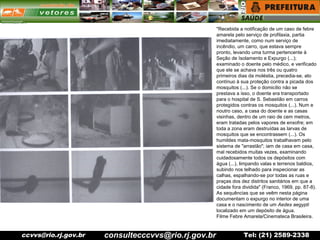 ccvvs@rio.rj.gov.br Tel: (21) 2589-2338
"Recebida a notificação de um caso de febre
amarela pelo serviço de profilaxia, partia
imediatamente, como num serviço de
incêndio, um carro, que estava sempre
pronto, levando uma turma pertencente à
Seção de Isolamento e Expurgo (...);
examinado o doente pelo médico, e verificado
que ele se achava nos três ou quatro
primeiros dias da moléstia, precedia-se, ato
contínuo à sua proteção contra a picada dos
mosquitos (...). Se o domicílio não se
prestava a isso, o doente era transportado
para o hospital de S. Sebastião em carros
protegidos contras os mosquitos (...). Num e
noutro caso, a casa do doente e as casas
visinhas, dentro de um raio de cem metros,
eram tratadas pelos vapores de enxofre; em
toda a zona eram destruídas as larvas de
mosquitos que se encontrassem (...). Os
humildes mata-mosquitos trabalhavam pelo
sistema de "arrastão"; iam de casa em casa,
mal recebidos muitas vezes, examinando
cuidadosamente todos os depósitos com
água (...), limpando valas e terrenos baldios,
subindo nos telhado para inspecionar as
calhas, espalhando-se por todas as ruas e
praças dos dez distritos sanitários em que a
cidade fora dividida" (Franco, 1969, pp. 87-8).
As sequências que se veêm nesta página
documentam o expurgo no interior de uma
casa e o nascimento de um Aedes aegypti
localizado em um depósito de água.
Filme Febre Amarela/Cinemateca Brasileira.
consultecccvvs@rio.rj.gov.br
 