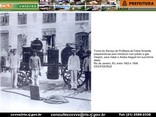 ccvvs@rio.rj.gov.br Tel: (21) 2589-2338
Turma do Serviço de Profilaxia de Febre Amarela
preparando-se para introduzir num prédio a gás
Clayton, para matar o Aedes Aegypti em sua forma
alada.
Rio de Janeiro, RJ, entre 1903 e 1906.
COC/FIOCRUZ
consultecccvvs@rio.rj.gov.br
 