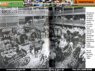 ccvvs@rio.rj.gov.br Tel: (21) 2589-2338
Serviço de
Profilaxia
da Febre
Amarela,
situado na
rua do
Lavradio,
em cujo
pátio
concentra
vam-se as
turmas
encarrega
das do
expurgo e
desinfecçã
o das
casas
notificadas
.
Rio de
janeiro,
RJ, entre
1903 e
1906.
consultecccvvs@rio.rj.gov.br
 