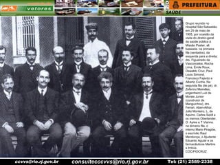 ccvvs@rio.rj.gov.br Tel: (21) 2589-2338
Grupo reunido no
Hospital São Sebastião
em 25 de maio de
1905, por ocasião da
visita do diretor-geral
da saúde pública à
Missão Paster, ali
baseada. na primeira
fila (sentados), da
esquerda para a direita:
drs. Figueiredo de
Vasconcelos, Rocha
Lima, Émile Roux,
Oswaldo Cruz, Paul
Louis Simond,
Francisco Fajardo e
Alberto Cunha. Na
segunda fila (de pé), dr.
Zeferino Meirelles,
engenheiro Luiz de
Morais Junior
(construtor de
Manguinhos), drs.
Ferrari, Aben-Athar,
Julio Monteiro, L. de
Aquino, Carlos Seidl e
os inernos Oberlander,
O. Ayres e T.Vianna.
na terceira fila, o
interno Mario Piragibe,
o escrivão Raul
Mendonça, o Ajudante
Eduardo Aguiar e os
farmacêuticos Martins
e Imbús.
COC/FIOCRUZ
consultecccvvs@rio.rj.gov.br
 