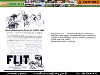 ccvvs@rio.rj.gov.br Tel: (21) 2589-2338
Propaganda do FLIT, mais um dispositivo no combate ao
mosquito Aedes aegypti, o transmissor da febre amarela nas
cidades. Publicada durante a grande epidemia que assolou a
cidade do Rio de Janeiro.
Revista da Semana, 15.09.1928
consultecccvvs@rio.rj.gov.br
 