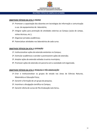 UNIVERSIDADE DO ESTADO DO PARÁ
                                      DIRETORIA DE PLANEJAMENTO ESTRATÉGICO

                                 RELATÓRIO TÁTICO DO CAMPUS DE ALTAMIRA



OBJETIVOS TÁTICOS DA ATA 2: ENSINO
   1º. Promover a capacitação dos docentes em tecnologias de informação e comunicação
      e uso de equipamentos de laboratório;
   2º. Integrar ações para promoção de atividades externas ao Campus (aulas de campo,
      visitas técnicas, etc.);
   3º. Organizar jornadas acadêmicas;
   4º. Potencializar atividades nos laboratórios de cada curso.


OBJETIVOS TÁTICOS DA ATA 3: EXTENSÃO
   1º. Institucionalizar ações de extensão existentes no Campus;
   2º. Estimular acadêmicos e servidor a promoverem ações de extensão;
   3º. Ampliar ações de extensão voltadas à outros municípios;
   4º. Promover ações de extensão em parceria com a sociedade civil organizada.


OBJETIVOS TÁTICOS DA ATA 4: PESQUISA E PÓS-GRADUAÇÃO
   1º. Criar e institucionalizar os grupos de estudo nas áreas de Ciências Naturais,
      Matemática e Educação Física;
   2º. Garantir a formação de um grupo de pesquisa;
   3º. Incentivar a divulgação científica no Campus;
   4º. Garantir oferta de cursos de Pós-Graduação Lato Sensu.




                                                                                        10
 
