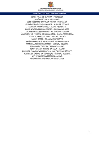 UNIVERSIDADE DO ESTADO DO PARÁ
                 DIRETORIA DE PLANEJAMENTO ESTRATÉGICO

            RELATÓRIO TÁTICO DO CAMPUS DE ALTAMIRA

            JORGE FAIAS DE OLIVEIRA - PROFESSOR
                 JOSÉ HÉLIO DA SILVA - ALUNO
       JOSÉ ROBERTTO ZAFFALON JÚNIOR - PROFESSOR
    JOSINEIDE DA SILVA NATIVIDADE - AUXILIAR TÉCNICO
         KEITIELLY VIEIRA MACIEL – ALUNA / BOLSISTA
    LUCIA NEVES DOS ANJOS PRATES – ALUNA / BOLSISTA
     LUCICLEIA GUEDES PINHEIRO - AG. ADMINISTRATIVO
MARCILENE NÉ PEDROSA DE MAGALHÃES – ALUNA / MONITORA
         MARIA POLYANA DA SILVA OLIVEIRA - ALUNA
             MARLY BRABO - AG. ADMINISTRATIVO
    NATÁLIA FERNANDA ANDRADE DÁCIO - PROFESSORA
     PÂMMELA RODRIGUES PASSOS – ALUNA / BOLSISTA
          RODRIGO DE OLIVEIRA CARDOSO - ALUNO
          RONEY WESLEY RIBEIRO DA SILVA - ALUNO
 ROZINETE FRANCISCA REZENDE – ALUNA / AUXILIAR TÉCNICO
   RUBENEIDE CASTRO DA CONCEIÇÃO – ALUNA / BOLSISTA
             WELKER ALMEIDA FERREIRA - ALUNO
           WILSON MARTINS DA SILVA - PROFESSOR




                                                         3
 