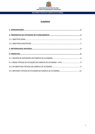 UNIVERSIDADE DO ESTADO DO PARÁ
                                                   DIRETORIA DE PLANEJAMENTO ESTRATÉGICO

                                           RELATÓRIO TÁTICO DO CAMPUS DE ALTAMIRA




                                                           SUMÁRIO


1. APRESENTAÇÃO ............................................................................................................ 5

2. PROPÓSITOS DA ATIVIDADE DE PLANEJAMENTO ........................................................... 5

2.1. OBJETIVO GERAL ................................................................................................................. 5

2.2. OBJETIVOS ESPECÍFICOS...................................................................................................... 5

3. METODOLOGIA APLICADA ............................................................................................. 5

4. PRODUTOS .................................................................................................................... 6

4.1. GRUPOS DE INTERESSES DO CAMPUS DE ALTAMIRA ......................................................... 6

4.3. ÁREAS TÁTICAS DE ATUAÇÃO DO CAMPUS DE ALTAMIRA – ATA ...................................... 9

4.4. OS OBJETIVOS TÁTICOS DO CAMPUS DE ALTAMIRA .......................................................... 9

4.5. MATRIZES TÁTICAS DE ATUAÇÃO DO CAMPUS DE ALTAMIRA......................................... 12




                                                                                                                                          4
 
