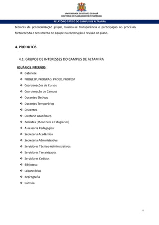 UNIVERSIDADE DO ESTADO DO PARÁ
                                    DIRETORIA DE PLANEJAMENTO ESTRATÉGICO

                               RELATÓRIO TÁTICO DO CAMPUS DE ALTAMIRA

técnicas de potencialização grupal, buscou-se transparência e participação no processo,
fortalecendo o sentimento de equipe na construção e revisão do plano.



4. PRODUTOS


  4.1. GRUPOS DE INTERESSES DO CAMPUS DE ALTAMIRA

 USUÁRIOS INTERNOS:
       Gabinete
       PROGESP, PROGRAD, PROEX, PROPESP
       Coordenações de Cursos
       Coordenação do Campus
       Docentes Efetivos
       Docentes Temporários
       Discentes
       Diretório Acadêmico
       Bolsistas (Monitores e Estagiários)
       Assessoria Pedagógica
       Secretaria Acadêmica
       Secretaria Administrativa
       Servidores Técnico-Administrativos
       Servidores Terceirizados
       Servidores Cedidos
       Biblioteca
       Laboratórios
       Reprografia
       Cantina




                                                                                          6
 