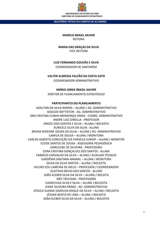UNIVERSIDADE DO ESTADO DO PARÁ
                     DIRETORIA DE PLANEJAMENTO ESTRATÉGICO

                RELATÓRIO TÁTICO DO CAMPUS DE ALTAMIRA




                      MARÍLIA BRASIL XAVIER
                            REITORA

                   MARIA DAS GRAÇAS DA SILVA
                         VICE-REITORA


               LUIZ FERNANDO GOUVÊA E SILVA
                COORDENADOR DE SANTARÉM

            VALTER ALMEIDA FALCÃO DA COSTA SATO
                COORDENADOR ADMINISTRATIVO

                 MÁRIO JORGE BRASIL XAVIER
            DIRETOR DE PLANEJAMENTO ESTRATÉGICO

                 PARTICIPANTES DO PLANEJAMENTO
     ADALTON DA SILVA RAMOS – ALUNO / AG. ADMINISTRATIVO
              ADGILDE BATTISTON - AG. ADMINISTRATIVO
 ANA CRISTINA CUNHA MENDONÇA SIMAS - COORD. ADMINISTRATIVO
                  ANDRÉ LUIZ ZANELLA - PROFESSOR
          ANGELI DOS SANTOS E SILVA – ALUNA / BOLSISTA
                  AURICELE SILVA DA SILVA - ALUNA
  BRUNA ROSEANE SOUSA DA SILVA – ALUNA / AG. ADMINISTRATIVO
               CAMILA DE SOUSA – ALUNA / MONITORA
CARLOS ALBERTO CONCEIÇÃO DA FONSECA JUNIOR – ALUNO / MONITOR
        CLEIDE SANTOS DE SOUSA - ASSESSORIA PEDAGÓGICA
                DARCILENE DE OLIVEIRA - PROFESSORA
          EDNA CRISTINA GONÇALVES DOS SANTOS - ALUNA
     FABRÍCIO CARVALHO DA SILVA – ALUNO / AUXILIAR TÉCNICO
         GARDÊNIA SANTANA AMARAL – ALUNA / MONITORA
             GEISA DA SILVA SANTOS – ALUNA / BOLSISTA
    GILENO EDU LAMEIRA DE MELO – PROFESSOR / COORDENADOR
                GUSTAVO BICHO DOS SANTOS - ALUNO
           JOÃO KLEBER SILVA DA SILVA – ALUNO / BOLSITA
                    INÊS TREVISAN - PROFESSORA
            IVANECILDA SILVA E SILVA – ALUNA / BOLSISTA
            JEANE OLIVEIRA PRIMO - AG. ADMINISTRATIVO
   JÉSSICA SUZANE GADELHA ROQUE DA SILVA – ALUNA / BOLSISTA
             JÉSSIKA BENTO DE LIMA – ALUNA / BOLSISTA
          JOÃO KLEBER SILVA DA SILVA – ALUNO / BOLSISTA



                                                               2
 