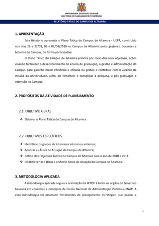 UNIVERSIDADE DO ESTADO DO PARÁ
                                   DIRETORIA DE PLANEJAMENTO ESTRATÉGICO

                             RELATÓRIO TÁTICO DO CAMPUS DE ALTAMIRA



1. APRESENTAÇÃO
       Este Relatório apresenta o Plano Tático do Campus de Altamira - UEPA, construído
nos dias 26 e 27/03, 06 e 07/04/2010 no Campus de Altamira pelos gestores, docentes e
técnicos do Campus, de forma participativa.
       O Plano Tático do Campus de Altamira prioriza por meio dos seus objetivos, ações
visando fortalecer o desenvolvimento do ensino de graduação, a gestão e administração do
Campus para garantir maior eficiência e eficácia na gestão e contribuir com o alcance da
missão da universidade, além, de fortalecer e consolidar a pesquisa, a pós-graduação e
extensão no Campus.



2. PROPÓSITOS DA ATIVIDADE DE PLANEJAMENTO



  2.1. OBJETIVO GERAL

       Elaborar o Plano Tático do Campus de Altamira.




  2.2. OBJETIVOS ESPECÍFICOS

       Identificar os grupos de interesses internos e externos;
       Apontar as Áreas de Atuação do Campus de Altamira;
       Definir dos Objetivos Táticos do Campus de Altamira para o ano de 2010 e 2011;
       Estabelecer as Táticas e a Matriz Tática de Atuação do Campus de Altamira.



3. METODOLOGIA APLICADA
       A metodologia aplicada seguiu a orientação da SEPOF à todos os órgãos do Governos
baseada em conceitos e princípios da Escola Nacional de Administração Pública – ENAP. A
essa metodologia foi associado ferramentas de planejamento estratégico que aliadas a



                                                                                           5
 