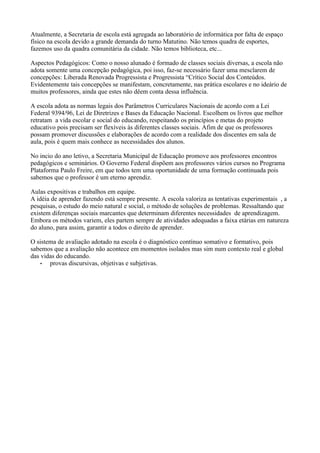 Atualmente, a Secretaria de escola está agregada ao laboratório de informática por falta de espaço
físico na escola devido a grande demanda do turno Matutino. Não temos quadra de esportes,
fazemos uso da quadra comunitária da cidade. Não temos biblioteca, etc...

Aspectos Pedagógicos: Como o nosso alunado é formado de classes sociais diversas, a escola não
adota somente uma concepção pedagógica, poi isso, faz-se necessário fazer uma mesclarem de
concepções: Liberada Renovada Progressista e Progressista “Crítico Social dos Conteúdos.
Evidentemente tais concepções se manifestam, concretamente, nas prática escolares e no ideário de
muitos professores, ainda que estes não dêem conta dessa influência.

A escola adota as normas legais dos Parâmetros Curriculares Nacionais de acordo com a Lei
Federal 9394/96, Lei de Diretrizes e Bases da Educação Nacional. Escolhem os livros que melhor
retratam a vida escolar e social do educando, respeitando os princípios e metas do projeto
educativo pois precisam ser flexíveis às diferentes classes sociais. Afim de que os professores
possam promover discussões e elaborações de acordo com a realidade dos discentes em sala de
aula, pois é quem mais conhece as necessidades dos alunos.

No incio do ano letivo, a Secretaria Municipal de Educação promove aos professores encontros
pedagógicos e seminários. O Governo Federal dispõem aos professores vários cursos no Programa
Plataforma Paulo Freire, em que todos tem uma oportunidade de uma formação continuada pois
sabemos que o professor é um eterno aprendiz.

Aulas expositivas e trabalhos em equipe.
A idéia de aprender fazendo está sempre presente. A escola valoriza as tentativas experimentais , a
pesquisas, o estudo do meio natural e social, o método de soluções de problemas. Ressaltando que
existem diferenças sociais marcantes que determinam diferentes necessidades de aprendizagem.
Embora os métodos variem, eles partem sempre de atividades adequadas a faixa etárias em natureza
do aluno, para assim, garantir a todos o direito de aprender.

O sistema de avaliação adotado na escola é o diagnóstico contínuo somativo e formativo, pois
sabemos que a avaliação não acontece em momentos isolados mas sim num contexto real e global
das vidas do educando.
    •  provas discursivas, objetivas e subjetivas.
 