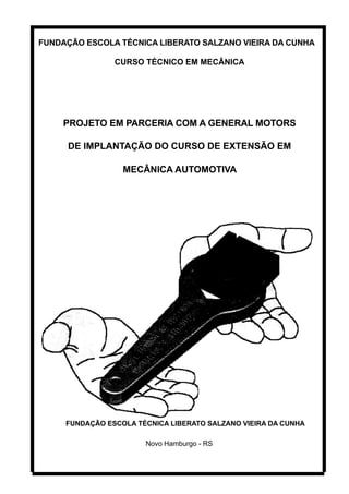 FUNDAÇÃO ESCOLA TÉCNICA LIBERATO SALZANO VIEIRA DA CUNHA

                CURSO TÉCNICO EM MECÂNICA




     PROJETO EM PARCERIA COM A GENERAL MOTORS

     DE IMPLANTAÇÃO DO CURSO DE EXTENSÃO EM

                  MECÂNICA AUTOMOTIVA




     FUNDAÇÃO ESCOLA TÉCNICA LIBERATO SALZANO VIEIRA DA CUNHA

                       Novo Hamburgo - RS
 