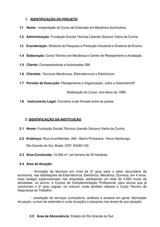 1. IDENTIFICAÇÃO DO PROJETO

 1.1 Nome : Implantação do Curso de Extensão em Mecânica Automotiva.

 1.2 Administração: Fundação Escola Técnica Liberato Saizano Vieira da Cunha.

 1.3 Coordenação: Diretoria de Pesquisa e Produção Industrial e Diretoria de Ensino.


 1.4 Elaboração: Curso Técnico em Mecânica e Centro de Planejamento e Avaliação.

 1.5 Cliente: Concessionárias e Autorizadas GM.

 1.6 Clientela: Técnicos Mecânicos, Eletrotécnicos e Eletrônicos.

 1.7 Período de Execução: Planejamento e Organização: Julho a Dezembro/97

                                  Realização do Curso: ano letivo de 1998.

 1.8    Instrumento Legal: Convênio a ser firmado entre as partes.




       2. IDENTIFICAÇÃO DA INSTITUIÇÃO

 2.1 Nome: Fundação Escola Técnica Liberato Saizano Vieira da Cunha.


 2.2 Endereço: Rua Inconfidentes, 395 - Bairro Primavera - Novo Hamburgo,

       Rio Grande do Sul, Brasil, CEP: 93340-140.

 2.3 Área Construída: 14.000 m2, em terreno de 20 hectares.

 2.4 Área de Atuação:

         - formação de técnicos em nível de 2o grau para o setor secundário da
economia, nas habilitações de Eletrotécnica, Eletrônica, Mecânica, Química, em 4 anos,
mais estágio supervisionado nas empresas, perfazendo um total de 4.560 horas de
atividades. no diurno, e Cursos de Complementação Profissional, para alunos que já
concluíram o 2o grau regular, no noturno, onde também oferece o Curso Técnico de
Segurança do Trabalho;

        - prestação de serviços (consultoria, análises e ensaios em geral, fabricação
de peças, cursos de extensão e curta duração) e pesquisa nas áreas de sua atuação.



         2.5 Área de Abrangência: Estado do Rio Grande do Sul.
 