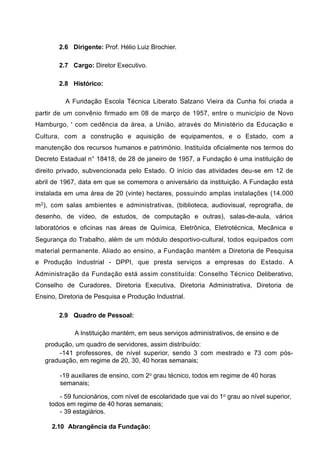 2.6 Dirigente: Prof. Hélio Luiz Brochier.

        2.7 Cargo: Diretor Executivo.

        2.8 Histórico:

          A Fundação Escola Técnica Liberato Salzano Vieira da Cunha foi criada a
partir de um convênio firmado em 08 de março de 1957, entre o município de Novo
Hamburgo, ' com cedência da área, a União, através do Ministério da Educação e
Cultura, com a construção e aquisição de equipamentos, e o Estado, com a
manutenção dos recursos humanos e património. Instituída oficialmente nos termos do
Decreto Estadual n° 18418, de 28 de janeiro de 1957, a Fundação é uma instituição de
direito privado, subvencionada pelo Estado. O início das atividades deu-se em 12 de
abril de 1967, data em que se comemora o aniversário da instituição. A Fundação está
instalada em uma área de 20 (vinte) hectares, possuindo amplas instalações (14.000
m2), com salas ambientes e administrativas, (biblioteca, audiovisual, reprografia, de
desenho, de vídeo, de estudos, de computação e outras), salas-de-aula, vários
laboratórios e oficinas nas áreas de Química, Eletrônica, Eletrotécnica, Mecânica e
Segurança do Trabalho, além de um módulo desportivo-cultural, todos equipados com
material permanente. Aliado ao ensino, a Fundação mantém a Diretoria de Pesquisa
e Produção Industrial - DPPI, que presta serviços a empresas do Estado. A
Administração da Fundação está assim constituída: Conselho Técnico Deliberativo,
Conselho de Curadores, Diretoria Executiva, Diretoria Administrativa, Diretoria de
Ensino, Diretoria de Pesquisa e Produção Industrial.

        2.9 Quadro de Pessoal:

             A Instituição mantém, em seus serviços administrativos, de ensino e de
   produção, um quadro de servidores, assim distribuído:
        -141 professores, de nível superior, sendo 3 com mestrado e 73 com pós-
   graduação, em regime de 20, 30, 40 horas semanais;

        -19 auxiliares de ensino, com 2o grau técnico, todos em regime de 40 horas
        semanais;

       - 59 funcionários, com nível de escolaridade que vai do 1o grau ao nível superior,
    todos em regime de 40 horas semanais;
       - 39 estagiários.

     2.10 Abrangência da Fundação:
 