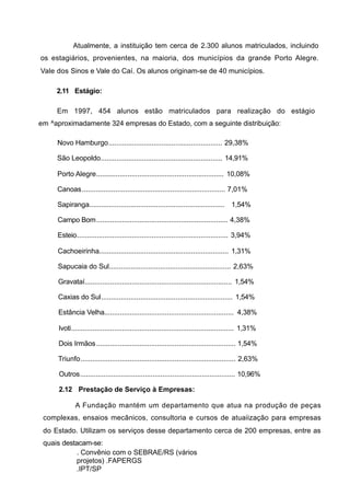 Atualmente, a instituição tem cerca de 2.300 alunos matriculados, incluindo
os estagiários, provenientes, na maioria, dos municípios da grande Porto Alegre.
Vale dos Sinos e Vale do Caí. Os alunos originam-se de 40 municípios.

     2.11 Estágio:

     Em 1997, 454 alunos estão matriculados para realização do estágio
em ^aproximadamente 324 empresas do Estado, com a seguinte distribuição:

     Novo Hamburgo.......................................................... 29,38%

     São Leopoldo.............................................................. 14,91%

     Porto Alegre................................................................. 10,08%

     Canoas ......................................................................... 7,01%

     Sapiranga..................................................................... 1,54%

     Campo Bom ................................................................... 4,38%

     Esteio............................................................................. 3,94%

     Cachoeirinha.................................................................. 1,31%

     Sapucaia do Sul.............................................................. 2,63%

     Gravataí........................................................................... 1,54%

     Caxias do Sul................................................................... 1,54%

     Estância Velha.................................................................. 4,38%

     Ivoti................................................................................... 1,31%

     Dois Irmãos ....................................................................... 1,54%

     Triunfo............................................................................... 2,63%

      Outros............................................................................... 10,96%

      2.12 Prestação de Serviço à Empresas:

             A Fundação mantém um departamento que atua na produção de peças
 complexas, ensaios mecânicos, consultoria e cursos de atuaiização para empresas
 do Estado. Utilizam os serviços desse departamento cerca de 200 empresas, entre as
 quais destacam-se:
           . Convênio com o SEBRAE/RS (vários
           projetos) .FAPERGS
           .IPT/SP
 