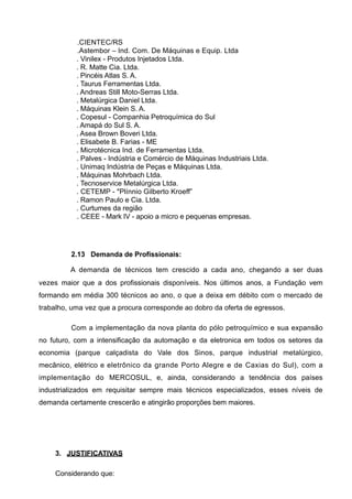 .CIENTEC/RS
           .Astembor – Ind. Com. De Máquinas e Equip. Ltda
           . Vinilex - Produtos Injetados Ltda.
           . R. Matte Cia. Ltda.
           . Pincéis Atlas S. A.
           . Taurus Ferramentas Ltda.
           . Andreas Still Moto-Serras Ltda.
           . Metalúrgica Daniel Ltda.
           . Máquinas Klein S. A.
           . Copesul - Companhia Petroquímica do Sul
           . Amapá do Sul S. A.
           . Asea Brown Boveri Ltda.
           . Elisabete B. Farias - ME
           . Microtécnica Ind. de Ferramentas Ltda.
           . Palves - Indústria e Comércio de Máquinas Industriais Ltda.
           . Unimaq Indústria de Peças e Máquinas Ltda.
           . Máquinas Mohrbach Ltda.
           . Tecnoservice Metalúrgica Ltda.
           . CETEMP - "Plínnio Gilberto Kroeff”
           . Ramon Paulo e Cia. Ltda.
           . Curtumes da região
           . CEEE - Mark IV - apoio a micro e pequenas empresas.




         2.13 Demanda de Profissionais:

         A demanda de técnicos tem crescido a cada ano, chegando a ser duas
vezes maior que a dos profissionais disponíveis. Nos últimos anos, a Fundação vem
formando em média 300 técnicos ao ano, o que a deixa em débito com o mercado de
trabalho, uma vez que a procura corresponde ao dobro da oferta de egressos.

         Com a implementação da nova planta do pólo petroquímico e sua expansão
no futuro, com a intensificação da automação e da eletronica em todos os setores da
economia (parque calçadista do Vale dos Sinos, parque industrial metalúrgico,
mecânico, elétrico e eletrônico da grande Porto Alegre e de Caxias do Sul), com a
implementação do MERCOSUL, e, ainda, considerando a tendência dos países
industrializados em requisitar sempre mais técnicos especializados, esses níveis de
demanda certamente crescerão e atingirão proporções bem maiores.




     3. JUSTIFICATIVAS

     Considerando que:
 