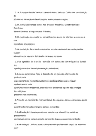 3.1 A Fundação Escola Técnica Liberato Salzano Vieira da Cunha tem uma tradição
de
30 anos na formação de Técnicos para as empresas da região;

 3.2 A Instituição oferece cursos nas áreas de Mecânica, Eletetrotécnica e
Eletrônica,
além de Química e Segurança do Trabalho;

 3.3 A Instituição necessita ter versatilidade a ponto de atender a contento a
sua
clientela de empresários;

 3.4 A Instituição, face às circunstâncias sociais e económicas atuais precisa
buscar
alternativas de mercado de trabalho para seus egressos;

 3.5 Os egressos de Cursos Técnicos têm solicitado com frequência cursos
de
aperfeiçoamento e de complementação profissional;

 3.6 A área automotiva ficou a descoberto em relação à formação de
profissionais
especialmente no momento atual em que destes profissionais se requer
conhecimentos mais
aprofundados de mecânica, eletricidade e eletrônica a partir dos avanços
tecnológicos
presentes nos automóveis;

 3.7 Existe um número tão representativo de empresas concessionárias a ponto
de
garantir este mercado emergente para os formandos;

 3.8 A Fundação Liberato possui uma estrutura de laboratórios e oficinas
praticamente
compatíveis com a ideia do projeto, carecendo de pequena complementação;

 3.9 A Fundação Liberato possui um quadro de profissionais capaz de assimilar
com
 